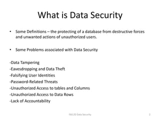 What is Data Security
• Some Definitions – the protecting of a database from destructive forces
  and unwanted actions of unauthorized users.

• Some Problems associated with Data Security

-Data Tampering
-Eavesdropping and Data Theft
-Falsifying User Identities
-Password-Related Threats
-Unauthorized Access to tables and Columns
-Unauthorized Access to Data Rows
-Lack of Accountability

                                IS6120 Data Security                        2
 