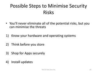 Possible Steps to Minimise Security
                   Risks
• You’ll never eliminate all of the potential risks, but you
  can minimise the threats

1) Know your hardware and operating systems

2) Think before you store

3) Shop for Apps securely

4) Install updates
                         IS6120 Data Security                  20
 