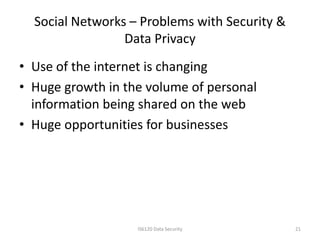 Social Networks – Problems with Security &
                 Data Privacy
• Use of the internet is changing
• Huge growth in the volume of personal
  information being shared on the web
• Huge opportunities for businesses




                   IS6120 Data Security        21
 