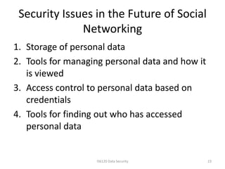 Security Issues in the Future of Social
              Networking
1. Storage of personal data
2. Tools for managing personal data and how it
   is viewed
3. Access control to personal data based on
   credentials
4. Tools for finding out who has accessed
   personal data


                   IS6120 Data Security          23
 