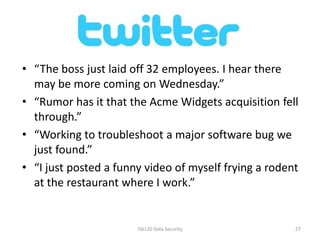 • “The boss just laid off 32 employees. I hear there
  may be more coming on Wednesday.”
• “Rumor has it that the Acme Widgets acquisition fell
  through.”
• “Working to troubleshoot a major software bug we
  just found.”
• “I just posted a funny video of myself frying a rodent
  at the restaurant where I work.”


                       IS6120 Data Security            27
 