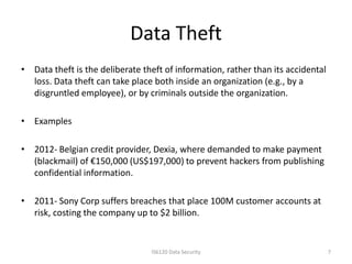 Data Theft
• Data theft is the deliberate theft of information, rather than its accidental
  loss. Data theft can take place both inside an organization (e.g., by a
  disgruntled employee), or by criminals outside the organization.

• Examples

• 2012- Belgian credit provider, Dexia, where demanded to make payment
  (blackmail) of €150,000 (US$197,000) to prevent hackers from publishing
  confidential information.

• 2011- Sony Corp suffers breaches that place 100M customer accounts at
  risk, costing the company up to $2 billion.


                                 IS6120 Data Security                             7
 