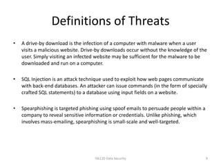Definitions of Threats
•   A drive-by download is the infection of a computer with malware when a user
    visits a malicious website. Drive-by downloads occur without the knowledge of the
    user. Simply visiting an infected website may be sufficient for the malware to be
    downloaded and run on a computer.

•   SQL Injection is an attack technique used to exploit how web pages communicate
    with back-end databases. An attacker can issue commands (in the form of specially
    crafted SQL statements) to a database using input fields on a website.

•   Spearphishing is targeted phishing using spoof emails to persuade people within a
    company to reveal sensitive information or credentials. Unlike phishing, which
    involves mass-emailing, spearphishing is small-scale and well-targeted.




                                    IS6120 Data Security                                9
 