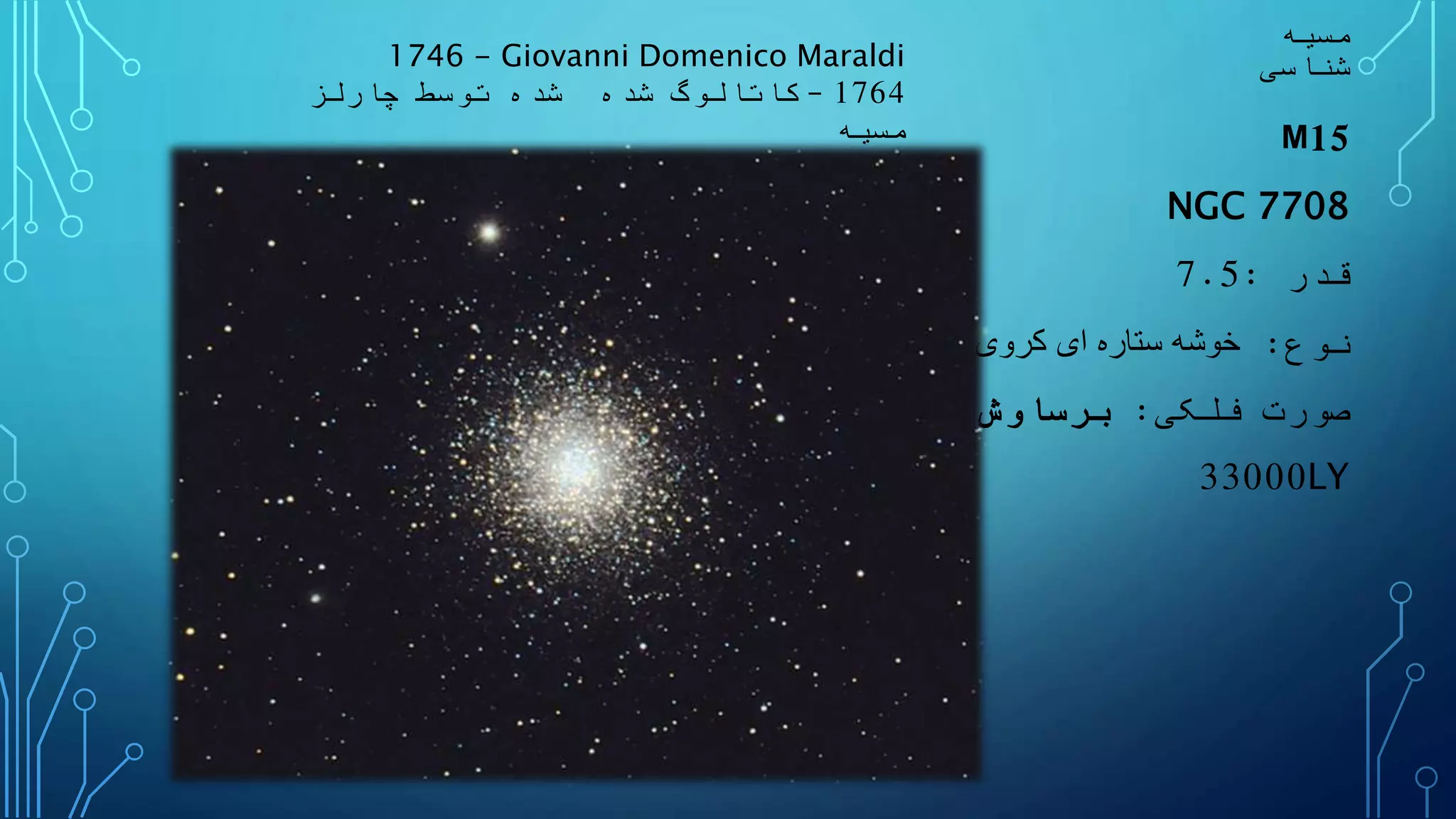 ‫مسیه‬
‫شناسی‬
M15
NGC 7708
‫قدر‬:7.5
‫نوع‬:‫کروی‬ ‫ای‬ ‫ستاره‬ ‫خوشه‬
‫فلکی‬ ‫صورت‬:‫ش‬ ُ‫رساو‬ ِ‫ب‬
33000LY
1746 - Giovanni Domenico Maraldi
1764–‫شده‬ ‫کاتالوگ‬‫شده‬‫چارلز‬ ‫توسط‬
‫مسیه‬
 