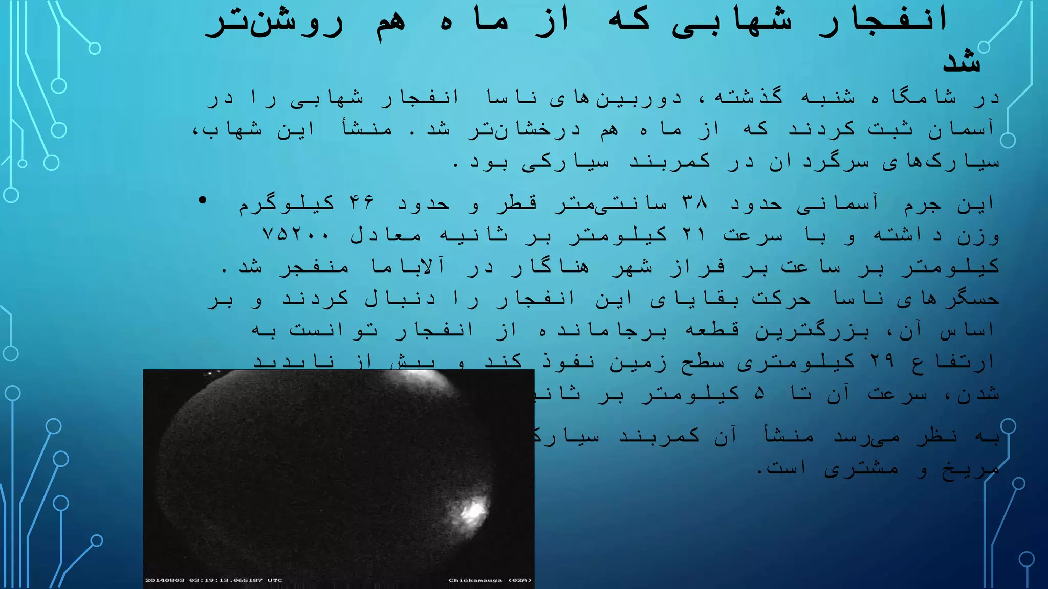 ‫انفجار‬‫شهابی‬‫هم‬ ‫ماه‬ ‫از‬ ‫که‬‫تر‬‫روشن‬
‫شد‬
،‫گذشته‬ ‫شنبه‬ ‫شامگاه‬ ‫در‬‫های‬‫دوربین‬‫انفجار‬ ‫ناسا‬‫شهابی‬‫در‬ ‫را‬
‫هم‬ ‫ماه‬ ‫از‬ ‫که‬ ‫کردند‬ ‫ثبت‬ ‫آسمان‬‫تر‬‫درخشان‬‫شد‬.،‫شهاب‬ ‫این‬ ‫منشأ‬
‫های‬‫سیارک‬‫کمربند‬ ‫در‬ ‫سرگردان‬‫سیارکی‬‫بود‬.
• ‫حدود‬ ‫آسمانی‬ ‫جرم‬ ‫این‬۳۸‫متر‬‫سانتی‬‫حدود‬ ‫و‬ ‫قطر‬۴۶‫کیلوگرم‬
‫سرعت‬ ‫با‬ ‫و‬ ‫داشته‬ ‫وزن‬۲۱‫ثانیه‬ ‫بر‬ ‫کیلومتر‬‫معادل‬۷۵۲۰۰
‫شهر‬ ‫فراز‬ ‫بر‬ ‫ساعت‬ ‫بر‬ ‫کیلومتر‬‫هناگار‬‫شد‬ ‫منفجر‬ ‫آالباما‬ ‫در‬.
‫حسگرهای‬‫بر‬ ‫و‬ ‫کردند‬ ‫دنبال‬ ‫را‬ ‫انفجار‬ ‫این‬ ‫بقایای‬ ‫حرکت‬ ‫ناسا‬
،‫آن‬ ‫اساس‬‫ترین‬‫بزرگ‬‫قطعه‬‫برجامانده‬‫به‬ ‫توانست‬ ‫انفجار‬ ‫از‬
‫ارتفاع‬۲۹‫ناپدید‬ ‫از‬ ‫پیش‬ ‫و‬ ‫کند‬ ‫نفوذ‬ ‫زمین‬ ‫سطح‬ ‫کیلومتری‬
‫تا‬ ‫آن‬ ‫سرعت‬ ،‫شدن‬۵‫بود‬ ‫یافته‬ ‫کاهش‬ ‫ثانیه‬ ‫بر‬ ‫کیلومتر‬.
• ‫نظر‬ ‫به‬‫رسد‬‫می‬‫کمربند‬ ‫آن‬ ‫منشأ‬‫ها‬‫سیارک‬‫سیارات‬ ‫مدار‬ ‫بین‬ ‫واقع‬
‫است‬ ‫مشتری‬ ‫و‬ ‫مریخ‬.
 