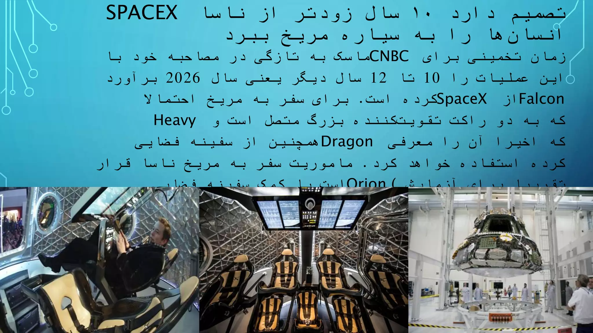 SPACEX ‫دارد‬ ‫تصمیم‬۱۰‫ناسا‬ ‫از‬ ‫زودتر‬ ‫سال‬
‫ها‬‫انسان‬‫ببرد‬ ‫مریخ‬ ‫سیاره‬ ‫به‬ ‫را‬
‫ماسک‬‫با‬ ‫خود‬ ‫مصاحبه‬ ‫در‬ ‫تازگی‬ ‫به‬ CNBC ‫برای‬ ‫تخمینی‬ ‫زمان‬
‫را‬ ‫عملیات‬ ‫این‬10‫تا‬12‫سال‬ ‫یعنی‬ ‫دیگر‬ ‫سال‬2026‫برآورد‬
‫است‬ ‫کرده‬.‫احتماال‬ ‫مریخ‬ ‫به‬ ‫سفر‬ ‫برای‬ SpaceX ‫از‬Falcon
Heavy ‫دو‬ ‫به‬ ‫که‬‫راکت‬‫کننده‬‫تقویت‬‫و‬ ‫است‬ ‫متصل‬ ‫بزرگ‬
‫فضایی‬ ‫سفینه‬ ‫از‬ ‫همچنین‬Dragon ‫معرفی‬ ‫را‬ ‫آن‬ ‫اخیرا‬ ‫که‬
‫کرد‬ ‫خواهد‬ ‫استفاده‬ ‫کرده‬.‫قرار‬ ‫ناسا‬ ‫مریخ‬ ‫به‬ ‫سفر‬ ‫ماموریت‬
‫فضایی‬ ‫سفینه‬ ‫کمک‬ ‫با‬ ‫است‬Orion ( ‫آزمایش‬ ‫برای‬ ‫تقریبا‬
‫است‬ ‫شده‬ ‫آماده‬)‫سیستم‬ ‫و‬‫انداز‬‫راه‬‫فضایی‬ ‫جدید‬(‫انتظار‬
‫رود‬‫نمی‬‫شود‬ ‫آماده‬ ‫دیگر‬ ‫سال‬ ‫چند‬ ‫تا‬)‫شود‬ ‫انجام‬ ‫شرکت‬ ‫این‬.
 