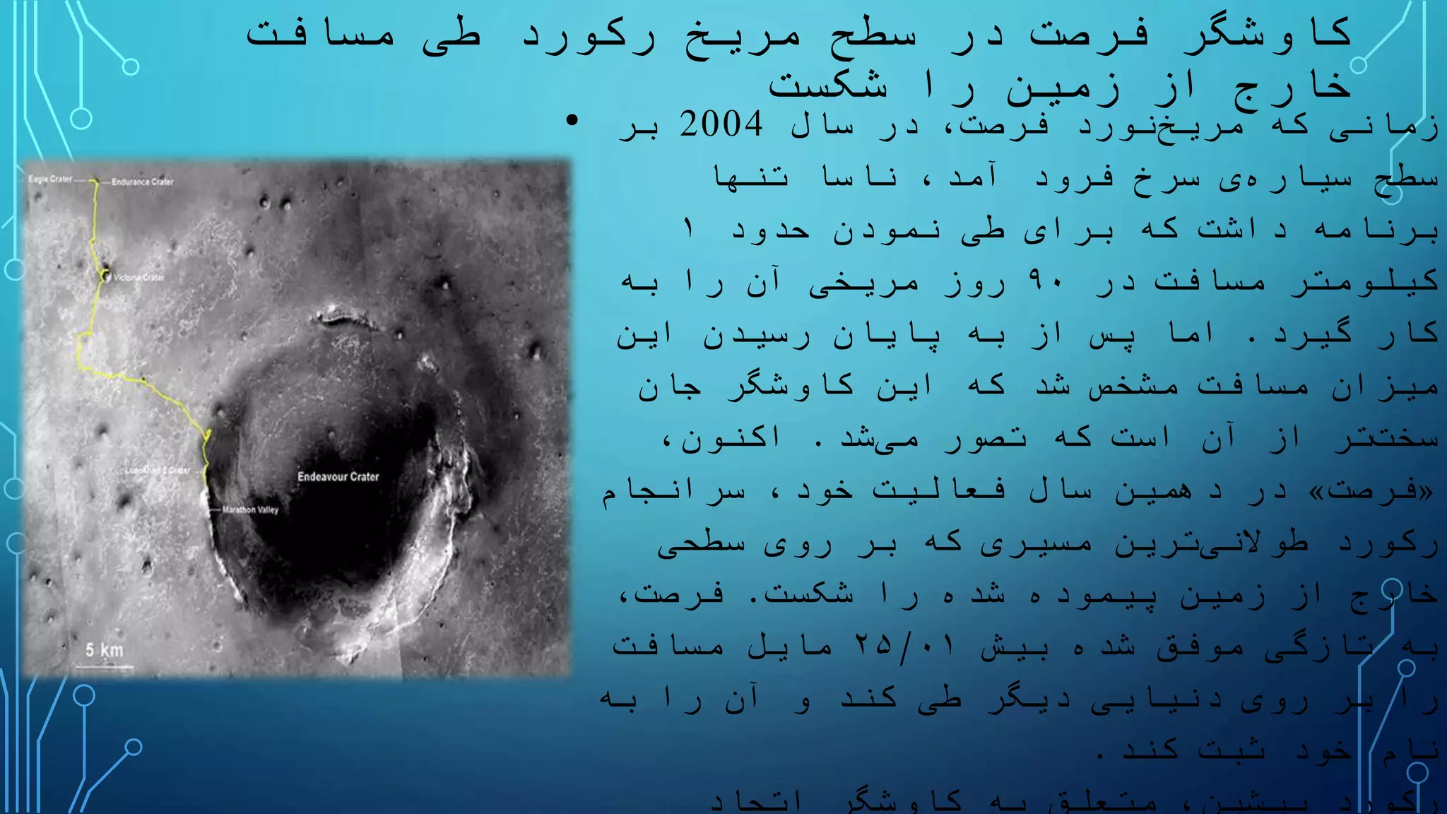 ‫مسافت‬ ‫طی‬ ‫رکورد‬ ‫مریخ‬ ‫سطح‬ ‫در‬ ‫فرصت‬ ‫کاوشگر‬
‫شکست‬ ‫را‬ ‫زمین‬ ‫از‬ ‫خارج‬
• ‫که‬ ‫زمانی‬‫نورد‬‫مریخ‬‫سال‬ ‫در‬ ،‫فرصت‬2004‫بر‬
‫سطح‬‫ی‬‫سیاره‬‫تنها‬ ‫ناسا‬ ،‫آمد‬ ‫فرود‬ ‫سرخ‬
‫حدود‬ ‫نمودن‬ ‫طی‬ ‫برای‬ ‫که‬ ‫داشت‬ ‫برنامه‬۱
‫در‬ ‫مسافت‬ ‫کیلومتر‬۹۰‫به‬ ‫را‬ ‫آن‬ ‫مریخی‬ ‫روز‬
‫گیرد‬ ‫کار‬.‫این‬ ‫رسیدن‬ ‫پایان‬ ‫به‬ ‫از‬ ‫پس‬ ‫اما‬
‫جان‬ ‫کاوشگر‬ ‫این‬ ‫که‬ ‫شد‬ ‫مشخص‬ ‫مسافت‬ ‫میزان‬
‫تر‬‫سخت‬‫تصور‬ ‫که‬ ‫است‬ ‫آن‬ ‫از‬‫شد‬‫می‬.،‫اکنون‬
«‫فرصت‬»‫سرانجام‬ ،‫خود‬ ‫فعالیت‬ ‫سال‬ ‫دهمین‬ ‫در‬
‫رکورد‬‫ترین‬‫طوالنی‬‫سطحی‬ ‫روی‬ ‫بر‬ ‫که‬ ‫مسیری‬
‫شکست‬ ‫را‬ ‫شده‬ ‫پیموده‬ ‫زمین‬ ‫از‬ ‫خارج‬.،‫فرصت‬
‫بیش‬ ‫شده‬ ‫موفق‬ ‫تازگی‬ ‫به‬۲۵/۰۱‫مسافت‬ ‫مایل‬
‫به‬ ‫را‬ ‫آن‬ ‫و‬ ‫کند‬ ‫طی‬ ‫دیگر‬ ‫دنیایی‬ ‫روی‬ ‫بر‬ ‫را‬
‫کند‬ ‫ثبت‬ ‫خود‬ ‫نام‬.
‫اتحاد‬ ‫کاوشگر‬ ‫به‬ ‫متعلق‬ ،‫پیشین‬ ‫رکورد‬
 