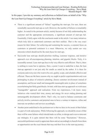 Technology Entrepreneurship and Lean Startups - Reading Reflection
Why the Lean Start-Up Changes Everything – Steve Blank
Mustafa Degerli - MD
Page 1 of 2
In this paper, I provide my summary and reflections as bulleted items on behalf of the “Why
the Lean Start-Up Changes Everything” article by Steve Blank.
 There is a significant amount of “failure” regarding the start-ups. For sure, there are
remarkably successful start-ups as well. However, the number of failures is remarkably
higher. As noted in the pertinent article, mainly because of not fully understanding the
customer and the appropriate environments, a significant amount of start-ups fail.
Essentially, I fairly agree with the conclusion made in the article. I see many initiatives
which truly fails to understand customers and their realities. That is the very exact
reason for their failure. For achieving and sustaining the success, a constant focus on
customers or potential customers is a must. Otherwise, we only sustain our very
interest(s) which should not be the main focus for start-ups.
 Successful lean start-ups should prioritise trialling, customer response, and iterative
approach over all-encompassing planning, intuition, and gigantic blocks. Truly, it is
reasonably normal. Lean start-ups have to be very effective and efficient. That is, there
is nothing to waste but to optimise. Here, a point I want to underline is that, the lean
start-up approach is not just only for smalls as noted by the author. It is there for
everyone and every-size who want to be cost, quality, scope, and schedule effective and
efficient. These are the basic reasons why we ought to prefer experimentation and even
prototyping in place of extensive planning; choose customer involvement instead of
assumption; and favour small and manageable meaningful units in place of sometimes
overwhelming but fairly giant blocks. In total, with lean start-up approach we wish more
“manageable” approach and realisation. From my experiences, I do know many
initiatives who wasted their time, money and energy for never ending planning and
unmanageable development efforts. That’s why, we need to balance constraints and
actively involve customers and potential ones to have a venture to improve, refine and
innovate our products and services accordingly.
 Another point underlined in the pertinent text is that we have to be aware of that failure
is a part of work and journey. While following the approach, we should be aware of that
there will be some failures which should make us refine, re-design and even re-innovate
our strategies. It is quite natural that there will be some “fluctuations.” However,
successful performers need to appreciate them and act accordingly to benefit from them
as opportunities not the exact threats that may end their lives in the start-up journey.
 