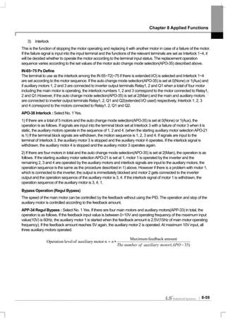 Chapter 8 Applied Functions
8-59
3) Interlock
This is the function of stopping the motor operating and replacing it with another motor in case of a failure of the motor.
If the failure signal is input into the input terminal and the functions of the relevant terminals are set as Interlock 1~4, it
will be decided whether to operate the motor according to the terminal input status. The replacement operation
sequence varies according to the set values of the motor auto change mode selection(APO-35) described above.
IN-65~75 Px Define
The terminal to use as the interlock among the IN 65~72(~75 if there is extended I/O) is selected and Interlock 1~4
are set according to the motor sequence. If the auto change mode selection(APO-35) is set at 0(None) or 1(Aux) and
if auxiliary motors 1, 2 and 3 are connected to inverter output terminals Relay1, 2 and Q1 when a total of four motor
including the main motor is operating, the interlock numbers 1, 2 and 3 correspond to the motor connected to Relay1,
2 and Q1.However, if the auto change mode selection(APO-35) is set at 2(Main) and the main and auxiliary motors
are connected to inverter output terminals Relay1, 2, Q1 and Q2(extended I/O used) respectively, Interlock 1, 2, 3
and 4 correspond to the motors connected to Relay1, 2, Q1 and Q2.
APO-38 Interlock : Select No. 1 Yes.
1) If there are a total of 5 motors and the auto change mode selection(APO-35) is set at 0(None) or 1(Aux), the
operation is as follows. If signals are input into the terminal block set at Interlock 3 with a failure of motor 3 when it is
static, the auxiliary motors operate in the sequence of 1, 2 and 4. (when the starting auxiliary motor selectionAPO-21
is 1) If the terminal block signals are withdrawn, the motion sequence is 1, 2, 3 and 4. If signals are input to the
terminal of Interlock 3, the auxiliary motor 3 is stopped and the auxiliary motor 4 operates. If the interlock signal is
withdrawn, the auxiliary motor 4 is stopped and the auxiliary motor 3 operates again.
2) If there are four motors in total and the auto change mode selection(APO-35) is set at 2(Main), the operation is as
follows. If the starting auxiliary motor selectionAPO-21 is set at 1, motor 1 is operated by the inverter and the
remaining 2, 3 and 4 are operated by the auxiliary motors and interlock signals are input to the auxiliary motors, the
operation sequence is the same as the procedure described in 1) above. However if there is a problem with motor 1,
which is connected to the inverter, the output is immediately blocked and motor 2 gets connected to the inverter
output and the operation sequence of the auxiliary motor is 3, 4. If the interlock signal of motor 1 is withdrawn, the
operation sequence of the auxiliary motor is 3, 4, 1.
Bypass Operation (Regul Bypass)
The speed of the main motor can be controlled by the feedback without using the PID. The operation and stop of the
auxiliary motor is controlled according to the feedback amount.
APP-34 Regul Bypass : Select No. 1 Yes. If there are four main motors and auxiliary motors(APP-33) in total, the
operation is as follows. If the feedback input value is between 0~10V and operating frequency of the maximum input
value(10V) is 60Hz, the auxiliary motor 1 is started when the feedback amount is 2.5V(15Hz of main motor operating
frequency). If the feedback amount reaches 5V again, the auxiliary motor 2 is operated.At maximum 10V input, all
three auxiliary motors operated.
)33(
amountfeedbackMaximum
nmotorauxiliaryoflevelOperation
−
∗=
APOmotorauxiliaryofnumberThe
n
 