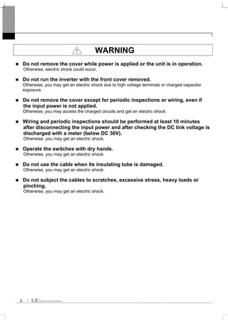 ii
WARNING
Do not remove the cover while power is applied or the unit is in operation.
Otherwise, electric shock could occur.
Do not run the inverter with the front cover removed.
Otherwise, you may get an electric shock due to high voltage terminals or charged capacitor
exposure.
Do not remove the cover except for periodic inspections or wiring, even if
the input power is not applied.
Otherwise, you may access the charged circuits and get an electric shock.
Wiring and periodic inspections should be performed at least 10 minutes
after disconnecting the input power and after checking the DC link voltage is
discharged with a meter (below DC 30V).
Otherwise, you may get an electric shock.
Operate the switches with dry hands.
Otherwise, you may get an electric shock.
Do not use the cable when its insulating tube is damaged.
Otherwise, you may get an electric shock.
Do not subject the cables to scratches, excessive stress, heavy loads or
pinching.
Otherwise, you may get an electric shock.
 