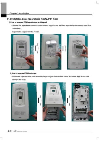 Chapter 3 Installation
3-20
3.1.6 Installation Guide (UL Enclosed Type12, IP54 Type)
1) How to separate IP54 keypad cover and keypad
- Release the upper/lower screw on the transparent keypad cover and then separate the transparent cover from
the inverter.
- Separate the keypad from the inverter.
2) How to separate IP54 front cover
- Loosen the captive screws (nine or thirteen, depending on the size of the frame) around the edge of the cover.
- Remove the cover.
 