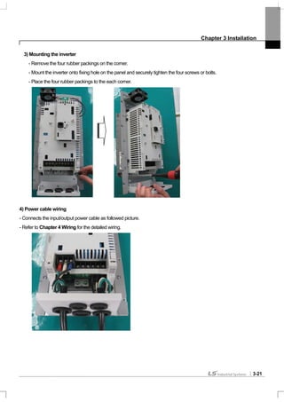 Chapter 3 Installation
3-21
3) Mounting the inverter
- Remove the four rubber packings on the corner.
- Mount the inverter onto fixing hole on the panel and securely tighten the four screws or bolts.
- Place the four rubber packings to the each corner.
4) Power cable wiring
- Connects the input/output power cable as followed picture.
- Refer to Chapter 4 Wiring for the detailed wiring.
 