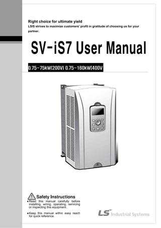 Right choice for ultimate yield
LSIS strives to maximize customers' profit in gratitude of choosing us for your
partner.
SV-iS7 User Manual
0.75~75kW(200V) 0.75~160kW[400V
Read this manual carefully before
installing, wiring, operating, servicing
or inspecting this equipment.
Keep this manual within easy reach
for quick reference.
 