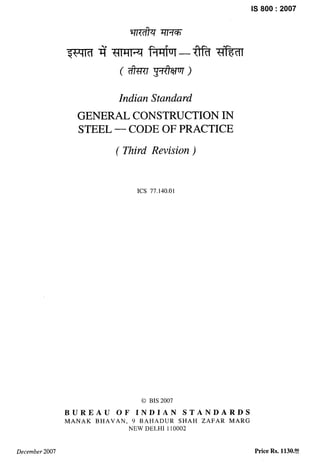 IS 800:2007
Indian Standard
GENERAL CONSTRUCTION IN
STEEL — CODE OF PRACTICE
( Third Revision)
ICS 77.140.01
Q BIS 2007
BUREAU OF INDIAN STANDARDS
MA.NAK BHAVAN, 9 BAHADUR SHAH ZAFAR MARG
NEW DELHI 110002
December 2007 Price Rs. 1130.!?!?
 