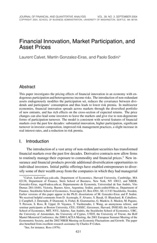 JOURNAL OF FINANCIAL AND QUANTITATIVE ANALYSIS VOL. 39, NO. 3, SEPTEMBER 2004
COPYRIGHT 2004, SCHOOL OF BUSINESS ADMINISTRATION, UNIVERSITY OF WASHINGTON, SEATTLE, WA 98195
Financial Innovation, Market Participation, and
Asset Prices
Laurent Calvet, Mart´ın Gonzalez-Eiras, and Paolo Sodini£
Abstract
This paper investigates the pricing effects of ﬁnancial innovation in an economy with en-
dogenous participation and heterogeneous income risks. The introduction of non-redundant
assets endogenously modiﬁes the participation set, reduces the covariance between divi-
dends and participants’ consumption and thus leads to lower risk premia. In multisector
economies, ﬁnancial innovation spreads across markets through the diversiﬁed portfolio
of new entrants, and has rich effects on the cross-section of expected returns. The price
changes can also lead some investors to leave the markets and give rise to non-degenerate
forms of participation turnover. The model is consistent with several features of ﬁnancial
markets over the past few decades: substantial innovation, higher participation, signiﬁcant
turnover in investor composition, improved risk management practices, a slight increase in
real interest rates, and a reduction in risk premia.
I. Introduction
The introduction of a vast array of non-redundant securities has transformed
ﬁnancial markets over the past few decades. Derivative contracts now allow ﬁrms
to routinely manage their exposure to commodity and ﬁnancial prices.1
New in-
surance and ﬁnancial products provide additional diversiﬁcation opportunities to
individual investors. Initial public offerings have enabled entrepreneurs to diver-
sify some of their wealth away from the companies in which they had managerial
£Calvet, lcalvet@aya.yale.edu, Department of Economics, Harvard University, Cambridge, MA
02138, Department of Finance, Stern School of Business, New York, NY 10012, and NBER;
Gonzalez-Eiras, mge@udesa.edu.ar, Departamento de Econom´ıa, Universidad de San Andr´es, Vito
Dumas 284 (1644), Victoria, Buenos Aires, Argentina; Sodini, paolo.sodini@hhs.se, Department of
Finance, Stockholm School of Economics, Sveav¨agen 65, Box 6501, SE-113 83 Stockholm, Sweden.
Earlier versions of this paper appear in the Ph.D. dissertations of M. Gonzalez-Eiras and P. Sodini.
We received helpful comments from D. Acemoglu, F. Alvarez, S. Basak, O. Blanchard, R. Caballero,
J. Campbell, J. Detemple, P. Diamond, A. Fisher, R. Giammarino, G. Mankiw, E. Maskin, M. Pagano,
T. Persson, S. Ross, R. Uppal, D. Vayanos, T. Vuolteenaho, J. Wang, an anonymous referee, and
seminar participants at Boston University, CEU, ESSEC, Gerzensee, Harvard, INSEAD, the London
School of Economics, MIT, NYU, Salerno, San Andr´es, the Stockholm School of Economics, UBC,
the University of Amsterdam, the University of Cyprus, UTDT, the University of Trieste, the Rolf
Mantel Memorial Conference, the 2000 LACEA Meeting, the 2001 European Summer Meeting of the
Econometric Society, and the 2002 NBER Meeting on Economic Fluctuations and Growth. The paper
also beneﬁted from excellent research assistance by Charles P. Cohen.
1See, for instance, Ross (1976).
431
 
