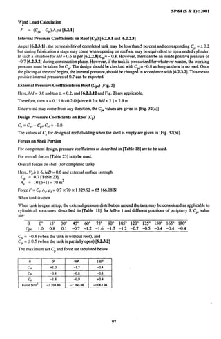 SP 64 (S & T) :2001

Wind Load Calculation
 .
 F    = (CPe - CPi)A.pd [6.2.1]

Internal pressure Coefl’icientaon Roof (Cpi) [6.2.3.1 md 6.2.2.8]
As per [6.2.3.1] , the permeability of completed tank may be less than 5 percent and corresponding CPi = t 0.2
but during fabrication a stage may come when opening on roof etc maybe equivalent to open ended cylinder.
In such a situation for Wd = 0.6 as per [6.2.2.8] CPi=- 0.8. However, there can bean inside positive pressure of
+0.7 [6.2.3.2] during construction phase. However, if the tank is pressurized for whatever reason, the working
pressure must be taken for CPi.The design should be checked with C i = -0.8 as long as there is no roof. Once
the placing of the roof begins, the internal pressure, should be chang J“ m accordance with [6.2.3.2]. This means
positive internal pressures of 0.7 can be expected.

External Pressure Coefficients on Roof               (CPe)   [Fig.   2]

Here, ldd = 0.6 and tan u = 0.2, and [6.2.2.12 and Fig. 2] are applicable.

Therefore, then a = 0.15 h +0.2 D [since 0.2< Wd <2 ] = 2.9 m
Since wind may come from any direction, the CP values are given in [Fig. 32(a)]

Design Pressure Coefficients on Roof (Cp)
Cp= Cpe- Cpi,C’pi -0.8
                =
The values of CP for design of roof cladding when the shell is empty are given in [Fig. 32(b)].

Forces on Shell Portion
For component design, pressure coet%cients as described in [Table 18] are to be used.

For overall forces [Table 23] is to be used.

Overall forces on shell (for completed tank)
Here, k’~.b26, hlD = 0.6 and external surface is rough
 Cd = 0.7 [Table 23]
 A. = 10 (6+1)=70 m2
Force F = Cr A,. p~ = 0.7 x70x        1329.92=65             166.08 N
When tank is open

When tank is open at top, the external pressure distribution around the tank maybe considered as applicable to
cylindrical structures described in [Table 18], for ?dD = 1 and different positions of periphery 0, CF value
are:
      0     0°      15°      30°     45°       60°      75°      90°      105° 120° 135° 150° 165° 180°
     Cpe    1.0     0.8      0.1    -0.7      -1.2      –1.6     –1.7     –1.2 -0.7 –0.5 -0.4 -0.4 -0.4
CPi= –0.8 (when the tank is without roof), and
CPi= i 0.5 (when the tank is partially open) [6.2.3.2]
The maximum net Cp and force are tabulated below

      0              0°              9CF’                180”
      CF            +1.0             -1.7               -0.4
      Cpi           -0.8             -0.8               -0.8
      Cp            -1.8             -0.9                +0.4
  Force N/m*      -2393.86         -2260.86           -1063.94




                                                                     97
 