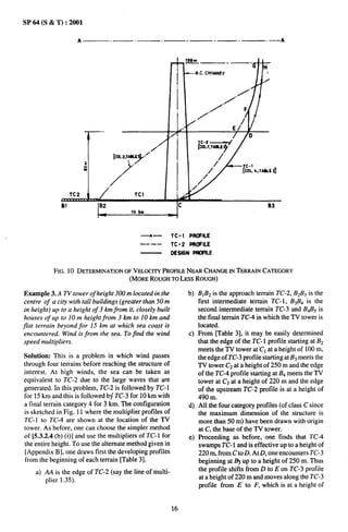 SP64(S&T)       :2001

                      A             .—        .          .—          .—       -—.                 .—    A




                           —..

                                                                          tii’7,xiii#
                                                                               /
                                         ..                                 /’
                                   ./
                    TC2                       Tcl
               BI            IB2                               Ic                                  83




                                                  ~—          TC-1 PROPILE
                                                  --—-        TC-2 PROPILE
                                                              DEStGNPWFtLE


            FIG. 10 DETERMINATION
                                OFVELOCITY
                                         PROFILE
                                               NEARCHANGE
                                                        INTERRAINCATEGORY
                                 (MOREROUGHTOLESSROUGH)

Example 3. A TV tower of height 300 m located in the                 b) B1B2 is the approach terrain TC-2, B2B3is the
 centre of a city with tall buildings (greater than 50 m                first intermediate terrain TC- 1, B3B4 is the
 in height) up to a height of 3 km from it, closely built               second intermediate terrain TC-3 and B4B5is
 houses of up to 10 m height from 3 km to 10 km and                     the final terrain TC-4 in which the TV tower is
jlat terrain beyond for 15 km at which sea coast is                     located.
 encountered. Wind is from the sea. To find the wind                 c) From Vable 3], it may be easily determined
 speed multipliers.                                                     that the edge of the TC- 1 profile starting at B2
                                                                        meets the TV tower at “Clat a height of 100 m,
Solution: This k a problem in which wind passes                         the edge of TC-3 profile starting at B3meets the
through four terrains before reaching the structure of                  TV tower C2at a height of 250 m and the edge
interest. At high winds, the sea can be taken as                        of the TC-4 profile starting at B4meets the TV
equivalent to TC-2 due to the large waves that are                      tower at C3 at a height of 220 m and the edge
generated. In this problem, TC-2 is followed by TC-1                    of the upstream TC-2 profile is at a height of
for 15 km and this is followed bf TC-3 for 10 km with                   490 m,
a final terrain category 4 for 3 km. The configuration               d) All the four category profiles (of class C since
is sketched in Fig. 11 where the multiplier profiles of                 the maximum dimension of the structure is
TC- 1 to TC-4 are shown at the location of the TV                       more than 50 m) have been drawn with origin
tower. As before, one can choose the simpler method                     at C, the base of the TV tower.
of [5.3.2.4 (b) (i)] and use the multipliers of TC- 1 for            e) Proceeding as before, one finds that TC-4
the entire height. To use the alternate method given in                 swamps TC-1 and is effective up to a height of
 [Appendix B], one draws first the developing profiles                  220 m, from C to D. At D, one”encounters TC-3
from the beginning of each terrain [Table 3].                           beginning at 1$ up to a height of 250 m. Thus
     a) AA is the edge of TC-2 (say the line of multi-                  the profile shifts from D to Eon TC-3 profile
        plier 1.35).                                                    at a height of 220 m and moves along the TC-3
                                                                        profile from E to F, which is at a height of


                                                              16
 