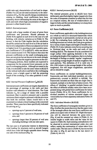sP64(s&T):2001

width ratio and, characteristics of roof and its shape.       4.2.2.1 Internal pressures [6.2.3]
[Tables 4 to 22] are devoted exclusively to the deter-
                                                              The internal pressures given in [6.2.3] have been
mination of CPVFor the specific design considerations
                                                              deliberately specified slightly higher (negatively) than
relating to cladding, local coefficients have been
                                                              the codes of temperate countries to reflect the fact that
separately shown delineating the areas at the edges of
                                                              as a tropical country, the size of windows/doors are
walls and roofs where high concentration of negative
                                                              larger in India and the normal tendency is to keep them
pressure is often found to exist.
                                                              open as much as possible.
4.2.1.1 External pressures
                                                              4.3 Force Coefficients [6.3]
It deals with a large number of cases of gross force
                                                              Force coefficients applicable to the buildinghmcture
coefficients and pressures. Should pmssums in
                                                              as a whole as well as to structural frameworks which
[Table 4] be applied at each level in the case of a tall
                                                              are temporarily or permanently unclad are also given
building, with velocity variation as in [Table 2]. The
                                                              in [6]. For evaluating force coeftlcients for the clad
answer, is that the Code implies that the calculation
                                                              buildinghtmcture as a whole, the Code gives guidance
should be carried out for each level as if the air load at
                                                              for a variety of plan shapes and height to breadth ratios
that level is independent of that at an adjacent (or lower
                                                              [Table 23]. It also indicates extra forces occurring due
or higher) level. It is puzzling to note a positive pres-
                                                              to ‘frictional drag’ on the walls and roofs of clad
sure coefficient of 1.25 in [6.2.2.T, when one knows
                                                              buildings [6.3.1]. The diameter D to be considered for
that it cannot exceed +1 .0. The reason is that since the
                                                              rough surface when applying [6S.2.2] is the value
pressure coefficients on the small overhanging posi-
                                                              excluding the height of the roughness, that is excluding
tions are not given but are known to be more strongly
                                                              the height of flutings or similar ‘regular’ roughnesses
negative on top than the negative pressures on the non-
                                                              or excluding average height of random roughness like
overhanging portions, these numbers are expected to
                                                              sand particles. This definition of D is valid only if
compensate for the projected lower pressures on the
                                                              D/E >100 (where Eis the average height of the surface
top of overhanging portion. Although not stated in the
                                                              roughness). For still larger roughnesses, specialists
Code, it is desirable to take the same values in [6.2.2.T
                                                              advice should be sought.
on the vertical walls above and below the overhanging
portion, over a height equal to half the projecting           Force coefficients on unclad buildingshtructures,
length of the overhang; if no other guideline is avail-       frameworks and their individual members, are com-
able.                                                         prehensively covered in [6.3.3.3 to 6.3.3.6]. The
                                                              frameworks included are those that are single (that is
4.2.2 Internal Pressure Coefficient CPi[6.2.3]
                                                              isolated), multiple or in the form of lattice towers. The
Internal pressure coefficients are largely dependent on       effects of ‘shielding’ in parallel multiple frames and
the percentage of openings in the walls and their             the effect of different solidity ratios have been incor-
location with reference to wind direction. The Code           porated along with global force coefficients for lattice
indicates C~i for a range of values with a possible           towers Uables 28 to 32]. Force coetllcients for in-
maximum (that is positive pressure) and a possible            dividual members of various structural shapes and
minimum (that is negative pressure) with the provision        wires/cables have been separately indicated [Tables 26
that both the extreme values would have to be                 and 27].
examined to evaluate critical loading on the concerned        4.3.1 Individual Members [633.2]
member. Three cases have been specifically indicated
for arriving at C~i:                                          The force coefficient of rectangular members given in
                                                              [Fig. 4] reflect the recent discovery that the aspect ratio
   —    openings up to 5 percent of wall area,                of the nxtangle affects the total force coefficient and
   —                                                          peaks at an aspect ratio of about 2/3. Slight discrepan-
        openings from 5 percent to 20 percent of wall
                                                              cies will be observed between the gross value in
        area, and
                                                              [Fig. 4] and the summed up values in [Table 4], for
   —    openings larger than 20 percent of wall area          smaller height to width ratios and the value for the
        (including buildings with one side open).             square in [Table 26]. Such seeming contradictions will
                                                              be observed in several international codes also and
The last case is of particular interest in determining        reflect, mainly the continuation of values taken from
wind loading for structures such as aircraft hangers          earlier codes. The last case in Pable 4], has reconciled
which have wide full height openable doors forming            the value in [Fig. 4] and that in the last sketch of
one side of the enclosure [Fig. 3].                           [Table 4], hlw26.




                                                             19
 
