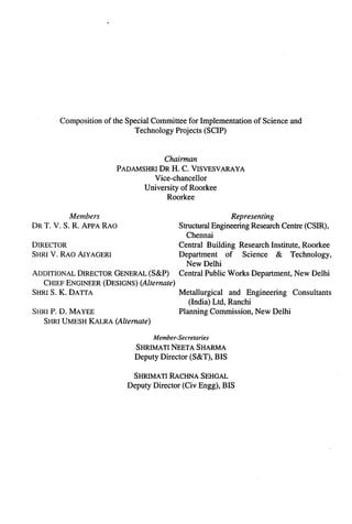 Composition   of the Special Committee for Implementation   of Science and
                               Technology Projects (SCIP)



                                      Chairman
                          PADAMSHRI DR H. C. VISVESVARAYA
                                   Vice-chancellor
                                University of Roorkee
                                       Roorkee

          Members                                            Representing
DR T. V. S. R. APPA RAO                     Structural Engineering Research Centre (CSIR),
                                               Chennai
DIRECTOR                                    Central Building Research Institute, Roorkee
SHRI V. RAO AIYAGERI                        Department     of    Science   & Technology,
                                               New Delhi
ADDITIONAL DIRECTOR GENERAL (S&P)           Central Public Works Department, New Delhi
   CHIEF ENGINEER (DESIGNS) (Alternate)
SHRI S. K. DATTA                            Metallurgical   and Engineering Consultants
                                               (India) Ltd, Ranchi
SHRI l?. D. MAYEE                           Planning Commission, New Delhi
   SHRI UMESH KALRA (Altenzate)

                                   Member-Secretaries
                              SHRIMATI NEETA SHARMA
                              Deputy Director (S&T), BIS

                              SHRIMATI RACHNA SEHGAL
                            Deputy Director (Civ Engg), BIS
 