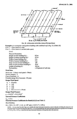 2t5.97 Nlm
               WE WALL
               -1.0




                                                       L Cp +1.2 (947.17) e= 96
                                                           *
                                              20   (e) ~ for Walls and Rmfs
                                   FIG. 20 A 13UILDINGwrrH MULTISPANPITCHEDROOF
Example 6. A rectangular clad goabwn buiiliing with combined roof (Fig. 21) [Table 20].
Case 1 — If the Annexe is clad.
Case 2 — $the Annexe is unclad (sides open)
      Given:
      Physical Parameters:
      Height of main building (hl) :                       8.0 m
      Height of annexe building (hz):                      4.0 m
      Width of main building (b~:                          4m
      Width of annexe building (bl) :                      3m
      Slope of roof of main building a :                    20°
      Slope of roof of annexe building et:                 18.4°
      Length of building (1):                              18.0 m
      Permeability:                                        >22 percent of wall area
Wind Data
Wind zone :2 (basic wind speed= 39m/s)
Terrain category :2
Class of structure: A
Probable design life of structure: 50 years
Design Wind Speed
 v~ = 39 m/see
 kl = 1.00
 k2 = 1.00
 kj = 1.00
 Vz =39xlxlxl=39rrtls
Design Wind Pressure
pZ = 0.6(39)2 = 912.6 N/m2
Internal Pressure Coeftlcients
C“i= * ().7
E;ternal Pressure Coeftlcients for Roofs [6.2.2.2 andTable 5]
Main Building
h/w=8/(4+3)           =8/7=1.14,     ct=20°andy       =0.15 x7=l.05m
   NOTE — It is not clear from the Code, as to whether the lesser horizontat dimension as seen in the plan including the annexure or of
   the portion abnve the annexed should be taken for w. It is recommended that the lesser horizontrddimension at ground level be taken if
   hl > (),2h2, If hl c 0.2 h2, w Shou]d k me lesser horizontal dimensiwr of the portion above the annexure.


                                                                   61
 