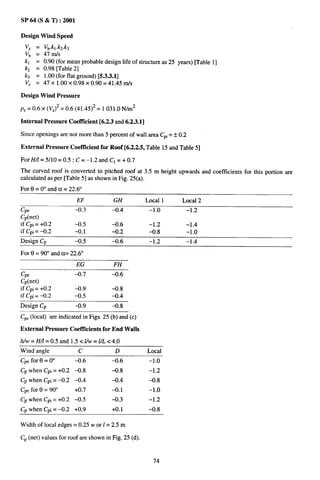 SP 64 (S & T) :2001

Design Wind Speed
 VZ   =   Vb.kl .kz.k~
 v~   =   47 In/s
 kl   =   0.90 (for mean probable design life of structure as 25 years) [Table 1]
 kz   =   0.98 [Table 2]
 k~   =   1.00 (for flat ground) [5.3.3.1]
 VZ   =   47X 1.00X 0.98X 0.90= 41.45 IU/S

Design Wind Pressure

p,= 0.6 x (VZ)2 = 0.6 (41.45)2 = 1031.0 N/m2

Internal Pressure Coetllcient [6.2.3 and 6.2.3.1]

Since openings are not more than 5 percent of wall area C~i= * 0,2

External Pressure Coeftlcient for Roof [6.2.2.5, Table 15 and Table 5]

For H/l = 5/10 = 0.5 ; C= –1.2 and Cl = + 0.7
The curved roof is converted to pitched roof at 3.5 m height upwards and coefficients for this portion are
calculated as per [Table 5] as shown in Fig. 25(a).
For 6 = 0° and a = 22.6°
                         EF            GH           Local 1       Local 2
Cpe                      -0.3         -0.4           –1.0            –1.2
Cp(net)
if C~i= +0.2             -0.5         -0.6           -1.2            -1.4
if Cpi= -0.2             -0.1         -0.2           -0.8            -1.0
Design Cp                -0.5         -0.6           –1.2            -1.4

For Et= 90° and a= 22.6°
                         EG            FH
Cpe                      -0.7         -0.6
CP(net)
if Cpj= +0.2             -0.9         -0.8
if Cpi= -0.2             -0.5         -0.4
Design Cp                -0.9         -0.8
CP. (local) are indicated in Figs. 25 (b) and (c)

External Pressure Coeftlcienta for End Walls

h/w= H/1=0.5 andl.5<Uw=l/L<4.O
Wind angle                c            D            Local
Cpe for 0 = O“           -0.6         -0.6           –1.0
CP when Cpi = +0.2 -0.8               -0.8           -1.2
Cp when Cpi = –0.2       -0.4         -0.4           ~.8
Cp. for 0 = 90°          +0.7         -0.1           –1.0
Cp when Cpi = +0.2 -0.5               -0.3           -1<2
CP when Cpi = –0.2       +0.9         +0. 1          -0.8

Width of local edges= 0.25 w or 1= 2.5 m

CP(net) values for roof are shown in Fig. 25 (d).


                                                      74
 