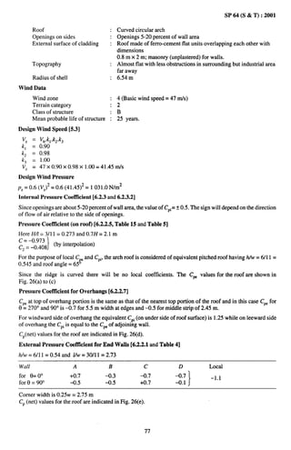 SP 64 (S & T) :2001

       Roof                                  Curved circular arch
       Openings on sides                     Openings 5-20 percent of wall area
       External surface of cladding        : Roof made of ferro-cement flat units overlapping each other with
                                             dimensions
                                             0.8 m x 2 m; masonry (unplastered) for walls.
       Topography                            Almost flat with less obstructions in surrounding but industrial area
                                             far away
       Radius of shell                       6.54 m
Wind Data
       Wind zone                             4 (Basic wind speed= 47 m/s)
       Terrain category                      2
       Class of structure                    B
       Mean probable life of structure     : 25 yearn
Design Wind Speed [5.3]
 VZ    =   V~,kl.k2.kJ
 kl    =   0.90
 kz    =   0.98
 k~   1.00
       =
 v= = 47 X 0.90X 0.98X 1.00= 41.45 m/S
Design Wind Pressure
pZ = 0.6 (VZ)2 = 0.6 (41.45)2= 1031.0 N/m2
Internal Pressure Coefficient   [6.2.3 and 6.2.3.2]
Since openings are about 5-20 percent of wall area, the value of CPi=* 0.5. The sign will depend on the direction
of flow of air relative to the side of openings.
Pressure Coefficient (on roof) [6.2.2.5, Table 15 and Table 5]
Here HA= 3/1 1 = 0.273 and 0.7H = 2.1 m
~ ‘=-’09~~8 (by interpolation)
 2’        }
For the purpose of local C and CPi,the arch roof is considered of equivalent pitched roof havinghAv=6/11         =
0,545 and roof angle= 65ge
Since the ridge is curved there will be no local coefficients. The Cm values for the roof are shown in
Fig. 26(a) to (c)
Pressure Coefficient for Overhangs [6.2.2.7]
CPeat top of overhang portion is the same as that of the nearest top portion of the roof and in this case Cw for
0 = 270° and 90° is -0.7 for 5.5 m width at edges and –0.5 for middle strip of 2.45 m.
For windward side of overhang the equivalent CPi(on under side of roof surface) is 1.25 while on leeward side
of overhang the CPiis equal to the CPeof adjoining wall.
CP(net) values forthe roof are indicated in Fig. 26(d).
External Pressure CoetTicient for End Walls [6.2.2.1 and Table 4]
It/w = 6/11 = 0.54 and VW= 30/11 = 2.73

Wall                      A               B               c             D            Local
for Q=0°                 +0.7            -0,3          -0.7            -0.7           –1,1
for 8 = 90°              -0.5            -0.5          +0.7            -0.1 }

Comer width is 0.25w = 2.75 m
CP(net) values for the roof are indicated in Fig. 26(e).




                                                          77
 