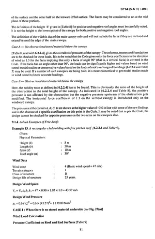 SP 64 (S & T) :2001

of the surface and the other half on the leeward 2/3rd surface. The forces may be considered to act at the mid
plane of these portions.

The definition of the height ‘h’ given in [Table 8] for positive and negative roof angles must be carefully noted.
It is not the height to the lowest point of the canopy for both positive and negative roof angles.

The definition of the width is that of the main canopy only and will not include the facia if they are inclined and
extend beyond the edge of the main canopy.

Case A — No obstructionw’stored     material below the canopy

[Table 8, read with 6.2.2.4], gives the overall roof pressures of the canopy. The columns, trusses and foundations
are to be checked for these loads. It is to be noted that the Code gives only the force coefficients in the direction
of wind as 1.3 for the facia implying that only a facia of angle 90° (that is, a vertical facia) is covered in the
Code. If the facia has an angle other than 90°, the loads can be significantly higher and values based on wind
tunnel model studies or conservative values based on the loads of roof overhangs of buildings [6.2.2.2 and Table
5] maybe used. If a number of such canopies are being built, it is more economical to get model studies made
in wind tunnel to know accurate loadings.

Case B — Obstructions/stored     material below the canopy

Here, the solidity ratio as defined in [6.2.2.4] has to be found. This is obviously the ratio of the height of
the obstruction to the total height of the canopy. As indicated in [6.2.2.4 and Table 8], the positive
pressure is not affected by the obstruction but the negative pressure upstream of the obstruction gets
modified. The horizontal force coefficient of 1,3 on the vertical canopy is introduced only on the
windward canopy.

The pressures at the corners A, B, C, D are shown at the higher value of –3,0 in line with some of the new findings
and in the absence of a specific clarification on this point in the Code. It may be noted that as per the Code, the
design cannot be checked for opposite pressures on the two arms on the canopies also.

9.1.4 Solved Examples of Free Roofs

Example 13. A rectangular clad building with free pitched roof [6.2.2.4 and Table 9].
      Given:
      Physical Parameters:
      Height (h)                          : 5m
      Length (b)                          : 50m
      Span (d)                            ; 10m
      Roof angle (et)                     : 30°

Wind Data

Wind zone                                     4 (Basic wind speed= 47 rrds)
Terrain category                              1
Class of structure                            B
Design life of structure                      25 years.

 Design Wind Speed

 V,= Vb.kl.k2.k3 = 47 X 0.90 X 1.03X 1.0 = 43.57    tllk+


 Design Wind Pressure

 pZ = 0.6 (VZ)2 = 0.6 x (43.57)2= 1139.00 N/m2

 CASE I: When there is no stored material underside [see Fig. 27(a)l

 Wind Load Calculation

 Pressure Coeftlcient on Roof and End Surfaces [Table 9]

                                                            81
 
