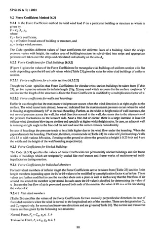 SP 64 (S & T) :2001

9.2 Force Coeftlcient Method [6.3]
9.2.1 In the Force Coefficient method the total wind load F on a particular building or structure as whole is
given by
F= Cp A.. p~
where
Cf = force coefficient,
A,= effective frontal area of building or structure, and
p~ = design wind pressure.
The Code specifies, different values of force coefficients for different faces of a building. Since the design
pressure varies with height, the surface area of building/structure be sub-divided into strips and appropriate
pressures are taken over the strips and calculated individually on the area Ae.
9.2.2 Force Coefficients for Clad Buildings [6.3.2]
[Figure 4] gives the values of the Force Coefficients for rectangular clad buildings of uniform section with flat
roofs depending upon the Mb and a/b values while [Table 23] gives the value for other clad buildings of uniform
section.
9.2.2.1 Force coefficients for circular sections [6.3.2.2]
Though the Code specifies that Force Coefficients for circular cross-section buildings be taken from [Table
23], yet for a precise estimate for infinite length [Fig. 5] may used which accounts for the surface roughness ‘E’
and in case the length of the structure is finite the Force Coefficient is modified by a multiplication factor of K.
9.2.2.2 Force coeficientsfor   walls and hoardings

Earlier it was thought that the maximum wind pressure occurs when the wind direction is at right angles to the
surface. The wind tunnel tests abroad, however, indicated that the maximum net pressure occurs when the wind
is blowing at approximately 45° to the wall/hoarding. Further, as the width to height ratio of wall increases, the
net normal pressure across the wall, for wind direction normal to the wall, decreases due to the attenuation of
the pressure fluctuations on the leeward side. Near a free end or corner, there is a large increase in load for
oblique wind directions blowing on the free end specially at higher width/height ratios. In case, an adjacent wall
is running at right angle to the free end the net load near the corner reduces considerably.
In case of hoardings the pressure tends to be a little higher due to the wind flow under the hoarding. When the
gap underneath the hoarding. The Code, therefore, recommends in [Table 24] the value of Cffor hoardings/walls
ofs 15 m with Vwious bfi ratios, if resting on the ground or above tie groundataheight20.25        h (b and h are
the width and the height of the wall/hoarding respectively).
9.2.3 Force Coefficients for Unclad Buildings
The Code [6.3.3] specifies the values of Force Coefficients for permanently unclad buildings and for frame
works of buildings which are temporarily unclad like roof trusses and frame works of multistoreyed build-
ings/factories during erection.
9.2.4 Force Coefficients for Individual Members
For individual members of infinite length the Force Coefficients are to be taken from [Table 23] and for finite
length members depending upon the Z/d or Ubvalues to be modified by a multiplication factor K as before. These
values are further modified in case the member abuts onto a plate or wall in such a way that the free flow of air
around that end of the member is prevented. In such cases the Ub value is doubled for determining the value of
K. In case the free flow of air is prevented around both ends of the member the value of Ub is = m for calculating
the value of K.
9.2.4.1 Flat sided members
[Table 26] specifies the values of the Force Coefficients for two mutually perpendicular directions in case of
flat sided members when the wind is normal to the longitudinal axis of the member. These are designated as Cf.
and Cftrespectively, for normal and transverse directions and are given in [Table 26]. The normal and transverse
forces are thus given by the following two relations:
Normal Force, F.= C~n.P~.K. 1. b
Transverse Force, Ft = Cfr pd. lC.1. b

                                                           90
 