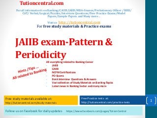 Follow us on Facebook for daily updates https://www.facebook.com/pages/TutionCentral
Free study materials available at:
http://tutioncentral.com/study-materials
Free Practice tests at:
http://tutioncentral.com/practice-tests
All everything related to Banking Career
- JAIIB
- CAIIB
- NCFM Certifications
- PO Exams
- Bank Interview Questions & Answers
- Vast collection of Study Materials on Banking Topics
- Latest news in Banking Sector and many more
Free study materials available at:
http://tutioncentral.com/study-materials
Free Practice tests at:
http://tutioncentral.com/practice-tests
Tutioncentral.com
For all information's on Banking/CAIIB/JAIIB/MBA-finance/Probationary Officer / RRB/
CAT/ Verbal/Logical/Puzzles/Interview Questions/Free Practice Exams/Model
Papers/Sample Papers and Many more…
Visit us http://tutioncentral.com
For free study materials & Practice exams
JAIIB exam-Pattern &
Periodicity
1
 