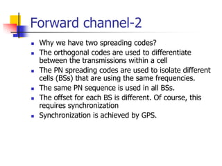 Forward channel-2
 Why we have two spreading codes?
 The orthogonal codes are used to differentiate
 between the transmissions within a cell
 The PN spreading codes are used to isolate different
 cells (BSs) that are using the same frequencies.
 The same PN sequence is used in all BSs.
 The offset for each BS is different. Of course, this
 requires synchronization
 Synchronization is achieved by GPS.
 