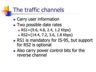 The traffic channels
 Carry user information
 Two possible date rates
   RS1={9.6, 4.8, 2.4, 1.2 Kbps}
   RS2={14.4, 7.2, 3.6, 1.8 Kbps}
 RS1 is mandatory for IS-95, but support
 for RS2 is optional
 Also carry power control bits for the
 reverse channel
 