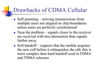 Drawbacks of CDMA Cellular
 Self-jamming – arriving transmissions from
 multiple users not aligned on chip boundaries
 unless users are perfectly synchronized
 Near-far problem – signals closer to the receiver
 are received with less attenuation than signals
 farther away
 Soft handoff – requires that the mobile acquires
 the new cell before it relinquishes the old; this is
 more complex than hard handoff used in FDMA
 and TDMA schemes
 