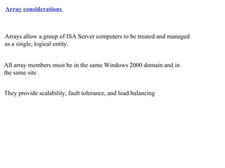 Array considerations   Arrays allow a group of ISA Server computers to be treated and managed  as a single, logical entity. They provide scalability, fault tolerance, and load balancing All array members must be in the same Windows 2000 domain and in  the same site 