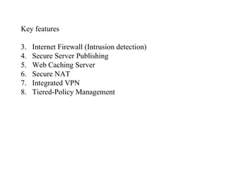 Key features Internet Firewall (Intrusion detection) Secure Server Publishing Web Caching Server Secure NAT Integrated VPN Tiered-Policy Management 