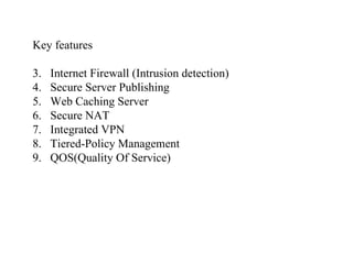 Key features Internet Firewall (Intrusion detection) Secure Server Publishing Web Caching Server Secure NAT Integrated VPN Tiered-Policy Management QOS(Quality Of Service) 