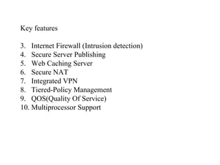 Key features Internet Firewall (Intrusion detection) Secure Server Publishing Web Caching Server Secure NAT Integrated VPN Tiered-Policy Management QOS(Quality Of Service) Multiprocessor Support 