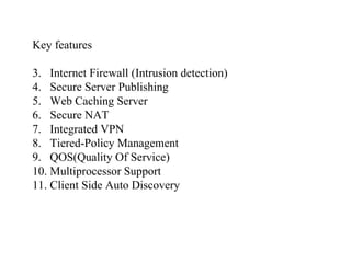 Key features Internet Firewall (Intrusion detection) Secure Server Publishing Web Caching Server Secure NAT Integrated VPN Tiered-Policy Management QOS(Quality Of Service) Multiprocessor Support Client Side Auto Discovery 