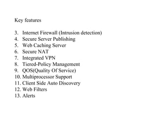 Key features Internet Firewall (Intrusion detection) Secure Server Publishing Web Caching Server Secure NAT Integrated VPN Tiered-Policy Management QOS(Quality Of Service) Multiprocessor Support Client Side Auto Discovery Web Filters Alerts 