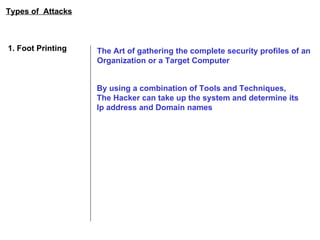 Types of  Attacks 1. Foot Printing The Art of gathering the complete security profiles of an  Organization or a Target Computer By using a combination of Tools and Techniques,  The Hacker can take up the system and determine its Ip address and Domain names 