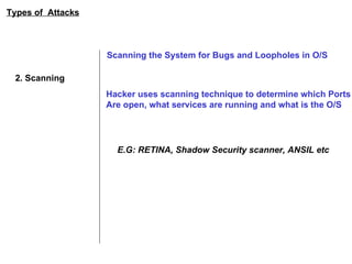 Types of  Attacks 2. Scanning Scanning the System for Bugs and Loopholes in O/S Hacker uses scanning technique to determine which Ports Are open, what services are running and what is the O/S E.G: RETINA, Shadow Security scanner, ANSIL etc 
