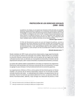 PROTECCIÓN DE LOS DERECHOS SOCIALES
(2000 - 2010)
La pobreza, mis amigos, es una espina que atraviesa el alma de toda una sociedad.
Disminuir drásticamente la pobreza es un elemento central para combatir la
desigualdad. En quince años de democracia hemos bajado la pobreza de un 38,5
a un 18,8% y la indigencia de 12,9 a 4,7%. Creamos nuevos instrumentos para
hacer frente a la pobreza extrema. Por eso el Programa Chile Solidario, que
anunciamos en este Congreso Nacional hace tres años, sigue trabajando para
hacer realidad nuestro sueño de terminar con la miseria en Chile.
Ricardo Lagos Escobar111
El Chile del Bicentenario cuenta con una red integral de políticas, servicios y
programas que hacen efectivos los derechos sociales que reconocemos a los
ciudadanos. Esta red nos permite apoyar a los grupos más vulnerables, combatir
las discriminaciones, crear oportunidades para la clase media y reducir las
desigualdades y, como siempre me han escuchado decir, desde la cuna hasta la
vejez.
Michelle Bachelet Jeria 112

Desde mediados de 1997 el país venía primero observando y luego experimentando
en carne propia los efectos de la llamada crisis asiática. Nada extraño si se considera
la estrecha relación comercial de Chile con los países de esa región del mundo,
cultivada durante toda una década con el propósito de diversificar el destino de las
exportaciones del país y abrir nuevos horizontes a la producción de bienes y servicios.
Los países del sudeste asiático sorprendieron al mundo y en especial a los organismos
financieros internacionales con la brusca contracción de sus economías, a lo que
se agregó en poco tiempo el virtual estancamiento de la economía japonesa.
Las exportaciones chilenas a China y otros países de Asia disminuyeron en forma
notable y los precios de los bienes exportados cayeron en el mercado mundial,
incluido el precio del cobre. La sobreproducción asiática y la depreciación de sus
monedas, fueron los factores que desencadenaron la crisis. La excesiva oferta de
bienes manufacturados, además, trajo consigo una reducción de precios a nivel

111 Mensaje Presidencial del 21 de Mayo de 2005 ante el Congreso Pleno.
112 Mensaje Presidencial del 21 de Mayo de 2009 ante el Congreso Pleno.

ODEPLAN / MIDEPLAN: Una escuela para el cambio social 101

 