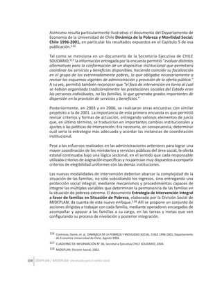 Asimismo resulta particularmente ilustrativo el documento del Departamento de
Economía de la Universidad de Chile Dinámica de la Pobreza y Movilidad Social:
Chile 1996-2001, en particular los resultados expuestos en el Capítulo 5 de esa
publicación.116
Tal como se menciona en un documento de la Secretaria Ejecutiva de CHILE
SOLIDARIO,117 la información entregada por la encuesta permitió “evaluar distintas
alternativas para la conformación de un dispositivo institucional que permitiera
coordinar los servicios y beneficios disponibles, haciendo coincidir su focalización
en el grupo de los extremadamente pobres, lo que obligaba necesariamente a
revisar los esquemas vigentes de administración y provisión de la oferta pública.”
A su vez, permitió también reconocer que “el foco de intervención en torno al cual
se habían organizado tradicionalmente las prestaciones sociales del Estado eran
las personas individuales, no las familias, lo que generaba grados importantes de
dispersión en la provisión de servicios y beneficios.”
Posteriormente, en 2003 y en 2006, se realizaron otras encuestas con similar
propósito a la de 2001. La importancia de esta primera encuesta es que permitió
revisar criterios y formas de actuación, entregando valiosos elementos de juicio
que, en último término, se traducirían en importantes cambios institucionales y
ajustes a las políticas de intervención. Era necesario, en consecuencia, determinar
cuál sería la estrategia más adecuada y acordar las instancias de coordinación
institucional.
Pese a los esfuerzos realizados en las administraciones anteriores para lograr una
mayor coordinación de los ministerios y servicios públicos del área social, la oferta
estatal continuaba bajo una lógica sectorial, en el sentido que cada responsable
utilizaba criterios de asignación específicos y no parecían muy dispuestos a compartir
criterios de elegibilidad uniformes con las demás instituciones.
Las nuevas modalidades de intervención deberían abarcar la complejidad de la
situación de las familias, no sólo subsidiando los ingresos, sino entregando una
protección social integral, mediante mecanismos y procedimientos capaces de
integrar las múltiples variables que determinan la permanencia de las familias en
la situación de pobreza extrema. El documento Estrategia de Intervención Integral
a favor de familias en Situación de Pobreza, elaborado por la División Social de
MIDEPLAN, da cuenta de este nuevo enfoque.118 Allí se propone un conjunto de
acciones dirigidas a trabajar con cada familia, mediante operadores encargados de
acompañar y apoyar a las familias a su cargo, en las tareas y metas que van
configurando su proceso de nivelación y posterior integración.

116 Contreras, Dante, et. al. DINAMICA DE LA POBREZA Y MOVILIDAD SOCIAL: CHILE 1996-2001; Departamento
de Economía Universidad de Chile; Agosto 2004.
117 CUADERNO DE INFORMACIÓN N° 06, Secretaria Ejecutiva CHILE SOLIDARIO, 2004.
118 MIDEPLAN; División Social; 2002.

104 ODEPLAN / MIDEPLAN: Una escuela para el cambio social

 