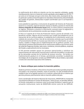 La reafirmación de lo dicho en relación con los tres aspectos señalados, queda
meridianamente claro en el texto de la recién aprobada y promulgada Ley 20.379,126
así como en el mensaje con que se dio inicio, diez meses antes, al proyecto de ley.
En particular cuando se hace hincapié en la naturaleza intersectorial y descentralizada
del modelo de gestión, destacando el papel coordinador que le corresponde a
MIDEPLAN.
Como plataforma operativa e instrumento de gestión del Sistema de Protección
Social en su conjunto, especial mención merece el diseño y puesta en marcha del
Sistema Integrado de Información Social (SIIS). En dicho Sistema computacional
se registra, almacena y procesa la información necesaria para la asignación y
racionalización de las prestaciones sociales que otorga el Estado.
El SIIS es el soporte de la Ficha de Protección Social y puerta de entrada a los
beneficios sociales. Algunas de las funciones que cumple esta plataforma son la
interacción de los servicios públicos, la validación de la información social y los
módulos de consulta en línea. Uno de los elementos centrales que ha permitido
el funcionamiento del SIIS es el acceso que éste tiene a la información, la cual se
analiza, modela e integra para la implementación de las políticas sociales. Esta
información proviene básicamente de las instituciones públicas que forman parte
de la Red de Programas Sociales, tales como: ministerios, servicios públicos, empresas
del Estado y especialmente de los municipios.
El SIIS permite también apoyar los procesos operacionales y satisfacer los
requerimientos de información comunal para la atención de público y la atención
de las demandas sociales de las familias de escasos recursos. Ha tenido una
implementación gradual en el tiempo, permitiendo consolidar la plataforma
tecnológica de los programas sociales que MIDEPLAN ha desarrollado y ejecutado
a través de la Secretaría Ejecutiva Chile Solidario.

2. Nuevo enfoque para evaluar la inversión pública.
Desde las primeras iniciativas a fines de los cincuenta para evaluar grandes proyectos
vinculados a las empresas estatales, hasta el presente, ha sido verdaderamente
notable lo que se ha logrado avanzar en la creación y desarrollo de un sistema que
permite procesar prácticamente toda la inversión pública del país.
Como coordinador del Sistema Nacional de Inversiones, MIDEPLAN ha mantenido
una presencia efectiva en la toma de decisiones. Tanto así que, en períodos difíciles,
la función evaluadora se mantuvo como la principal fortaleza y soporte para la
actuación institucional, tanto de MIDEPLAN central como de las SERPLAC.

126 Ley N° 20.379, promulgada en septiembre de 2009, crea el Sistema Intersectorial de Protección Social
e institucionaliza el Subsistema de Protección Integral a la Infancia Chile Crece Contigo.

108 ODEPLAN / MIDEPLAN: Una escuela para el cambio social

 