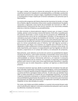 Sin lugar a dudas, para que un sistema de evaluación de este tipo funcione, es
condición necesaria el respaldo de la autoridad política y el blindaje o protección
para resistir presiones de cualquier origen, respaldando el trabajo de los analistas
y manifestando el mayor respeto por la función evaluadora y las personas que la
desempeñan.
La construcción progresiva del Sistema Nacional de Inversiones ha tenido, a lo largo
de su historia, algunos momentos críticos como cuando se desestimaron los planes
nacionales y regionales como fuente de prioridades de inversión en 1987, el
debilitamiento institucional de fines de los noventa y los recurrentes embates
externos e internos al Sistema y sus procedimientos.
En años recientes se desencadenaron algunos sucesos que, en mayor o menor
medida, atentan contra las bases mismas del Sistema. Entre ellos: la proliferación
de prácticas destinadas a evitar el paso de los proyectos por MIDEPLAN, los
cuestionamientos acerca de las metodologías utilizadas y la desregulación del
calendario anual para el ingreso de iniciativas de inversión, lo que conduce a un
serio conflicto de asignación de prioridades y una cierta desarticulación entre la
evaluación de iniciativas de inversión y las previsiones presupuestarias. Más sutil,
pero no menos perjudiciales para el Sistema, han sido algunas acciones y
declaraciones que dejan a los analistas sin respaldo para enfrentar la crítica,
objetando su labor profesional e incluso instándoles a sumarse a otras tareas, sin
duda importantes, pero lejanas a la especialización que han logrado con años de
estudio y experiencia en el campo del análisis y la evaluación de proyectos.
Naturalmente, quien detenta una función de control con posibilidad de objetar
iniciativas de terceros, suele recibir merecidas e inmerecidas críticas acerca de las
metodologías, el excesivo celo en la revisión de los proyectos, las posibles
arbitrariedades al solicitar información adicional y, en especial, la presunta
insensibilidad política de los analistas. Por supuesto, la expresión insensibilidad
política suele usarse en estos casos como argumento para descalificar a aquellos
funcionarios que no están dispuestos a aprobar con ligereza un determinado
proyecto.
Es necesario reconocer aquí que, desde un punto de vista conceptual, han sido aún
poco valorados importantes contribuciones metodológicas, como la posibilidad de
evaluar en conjunto aquellos proyectos integrales o proyectos en red que comparten
un mismo territorio y persiguen metas comunes. En este caso, por ejemplo, hacia
2007 se había avanzado en el diseño de una metodología específica, se consultó
a expertos nacionales y extranjeros, se realizaron talleres experimentales, se incluyó
esta posibilidad de presentación de proyectos en las instrucciones para el proceso
presupuestario de 2008, pero finalmente y sin explicación razonable, los proyectos
integrales no han sido tomados en cuenta.
Por cierto, esto hubiera permitido establecer un puente instrumental de gran valor
entre la planificación regional o comunal y el proceso de evaluación caso a caso de
las diferentes iniciativas de inversión.
110 ODEPLAN / MIDEPLAN: Una escuela para el cambio social

 