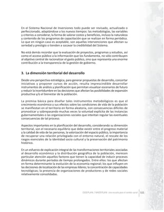 En el Sistema Nacional de Inversiones todo puede ser revisado, actualizado o
perfeccionado, adaptándose a los nuevos tiempos: las metodologías, las variables
y criterios a considerar, la forma de valorar costos y beneficios, incluso la naturaleza
y contenido de los programas de capacitación que se realizan en forma periódica.
Lo que en ningún caso es aceptable, son aquellas intervenciones que afectan su
seriedad y prestigio o tienden a socavar la credibilidad del Sistema.
No está demás recordar que la evaluación de proyectos, programas y estudios, así
como el acceso público a la información que los fundamenta, no sólo contribuyen
al objetivo central de racionalizar el gasto público, sino que representa una enorme
contribución a la transparencia de la gestión de gobierno.

3. La dimensión territorial del desarrollo
Desde una perspectiva estratégica, para generar propuestas de desarrollo, concertar
iniciativas y proponer cursos de acción, resulta imprescindible desarrollar
instrumentos de análisis y planificación que permitan visualizar escenarios de futuro
y reducir la incertidumbre en las decisiones que afectan las posibilidades de expansión
productiva y/o el bienestar de la población.
La premisa básica para diseñar tales instrumentos metodológicos es que el
crecimiento económico y sus efectos sobre las condiciones de vida de la población
se manifiestan en el territorio en forma aleatoria, con consecuencias difíciles de
pronosticar y sobrepasando muchas veces la voluntad explícita de las instancias
gubernamentales o las organizaciones sociales que intentan regular las eventuales
consecuencias de tal proceso.
Aspectos importantes en la planificación del desarrollo, considerando su dimensión
territorial, son el necesario equilibrio que debe existir entre el progreso material
y la calidad de vida de las personas, la valorización del espacio público, la importancia
de recuperar una relación privilegiada con el entorno natural, el rescate de los
rasgos esenciales de la identidad socio cultural y la preservación del patrimonio
histórico.
En un esfuerzo de explicación integral de las transformaciones territoriales asociadas
al desarrollo económico y la distribución geográfica de la población, merecen
particular atención aquellos factores que tienen la capacidad de inducir procesos
dinámicos durante períodos de tiempo prolongados. Entre ellos: los que afectan
en forma determinante la evolución de la economía regional; los que influyen en
las decisiones de localización de las empresas líderes; la concentración de capacidades
tecnológicas; la presencia de organizaciones de productores y de redes sociales
relativamente consolidadas.

ODEPLAN / MIDEPLAN: Una escuela para el cambio social 111

 