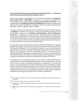 que articule los instrumentos de planificación y gestión territorial;128 y Coherencia
de los instrumentos de planificación regional y local.129
Entre los instrumentos metodológicos: los manuales para elaborar los Convenios
Marco 2001–2003 y 2004–2006, elaborados en conjunto con SUBDERE; la
metodología para la elaboración de Planes de Desarrollo Comunal; 130 las
metodologías para Identificar Territorios de Planificación, aplicadas como experiencia
piloto en las regiones de Valparaíso, O´Higgins, Maule y Los Lagos, posteriormente
difundida a todas las regiones a partir de 2004.
En lo que se refiere a herramientas para el planificador, especial mención merecen
el Catálogo de métodos y técnicas para incorporar la dimensión territorial en la
planificación regional y los Cuadernos metodológicos sobre Planificación
Territorial,131 publicados en junio de 2005, sobre Zonificación, Métodos de
Visualización, Identificación de Territorios para la Planificación y el de Prospectiva
y Construcción de Escenarios. Todos estos trabajos fueron ampliamente difundidos
en el país y han sido intensamente requeridos por organismos de planificación y
por universidades de varios países de América Latina.
En particular, en el caso de los estudios sobre Territorios de Planificación, su objetivo
principal fue explorar métodos para reconocer territorios en razón de su potencial
de desarrollo endógeno. Por lo general se adoptó un marco conceptual que
permitiera lograr una visión sistémica, revelando las interrelaciones entre los diversos
factores que componen el sistema económico regional. La línea analítica de
información territorial responde a un enfoque teórico en el cual se analiza y pondera
la malla de relaciones funcionales del sistema regional como aquella que sustenta
o potencia las dinámicas económicas, productivas y sociales del territorio.
El resultado fue un conjunto de mapas que representan la aptitud del territorio
para desarrollar nuevas actividades económicas. Como era previsible, en muchos
casos las áreas de varios subsistemas productivos se superponen, o visto de otra
manera, un mismo territorio tiene diversas aptitudes. Esto es justamente la mayor
fortaleza de las metodologías utilizadas, ya que permiten observar qué subsistemas
están presentes en una determinada área y percibir con mayor claridad la
competencia entre ellos por el uso del espacio. Además es posible simular situaciones
cambiando la ponderación de alguna de las variables consideradas.

128 Raquel Oyarzun B., Ricardo Cifuentes L., Renán Fuentealba M., integrantes de la empresa A&C Consultorías
Ltda, 2004.
129 Martija, Mikel y Robles, Emilio; Universidad de Talca. 2002.
130 Esteban Soms, PLANES DE DESARROLLO COMUNAL. Publicación PNUD y MIDEPLAN en 1995; segunda
edición 2002.
131 MIDEPLAN /Fundación Eduardo Frei. CATALOGO y CUADERNOS 1, 2, 3 Y 4, Serie Planificación Territorial,
2005.

ODEPLAN / MIDEPLAN: Una escuela para el cambio social 113

 