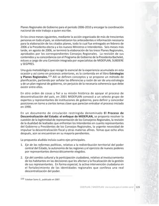 Planes Regionales de Gobierno para el período 2006-2010 y encargar la coordinación
nacional de este trabajo a quien escribe.
En los cinco meses siguientes, mediante la acción organizada de más de trescientas
personas en todo el país, se sistematizaron los antecedentes e información necesaria
para la elaboración de los citados planes, todo lo cual fue entregado en febrero de
2006 a la Presidenta electa y a los nuevos Ministros e Intendentes. Seis meses más
tarde, en agosto de 2006, se terminó la elaboración de los trece Planes Regionales,
aprobados por los correspondientes Consejos Regionales. La revisión de sus
contenidos y su concordancia con el Programa de Gobierno de la Presidenta Bachelet,
estuvo a cargo de una Comisión integrada por especialistas de MIDEPLAN, SUBDERE
y SEGPRES.
Una guía metodológica que recoge lo esencial de la experiencia acumulada en esta
ocasión y así como en procesos anteriores, es la contenida en el libro Estrategias
y Planes Regionales.133 Allí se definen conceptos y se propone un método de
planificación, partiendo por señalar las diferencias y razón de ser de una estrategia
y de un plan regional de gobierno, sin perjuicio de la necesaria coherencia que debe
existir entre ellos.
En otro orden de cosas y fiel a su misión histórica de apoyar el proceso de
descentralización del país, en 2001 MIDEPLAN convocó a un selecto grupo de
expertos y representantes de instituciones de gobierno, para definir y concordar
posiciones en torno a ciertos temas clave que parecían entrabar el proceso iniciado
en 1990.
En un documento de circulación restringida denominado El Proceso de
Descentralización del Estado: el enfoque de MIDEPLAN, se proponía resolver la
cuestión de la legitimidad de representación de los Consejeros Regionales, la revisión
de la dualidad de lealtades que enfrentan los Intendentes en cuanto representantes
del Gobierno y Presidentes de los Consejos Regionales, la urgente necesidad de
impulsar la descentralización fiscal y otras materias afines. Temas que ocho años
después, aún se encuentran en su mayoría pendientes.
La propuesta aludida incluía cuatro ejes principales.
1. Eje de las reformas políticas, relativo a la redistribución territorial del poder
central del Estado, la autonomía de las regiones y el ejercicio de nuevos poderes
por representantes democráticamente elegidos.
2. Eje del cambio cultural y la participación ciudadana, relativo al involucramiento
de los habitantes en las decisiones que les afectan y la fiscalización de la gestión
de sus representantes. En forma especial, la activa intervención ciudadana en
el fortalecimiento de las identidades regionales que conlleva una real
descentralización del poder.
133 Esteban Soms G., publicado en 2007.

ODEPLAN / MIDEPLAN: Una escuela para el cambio social 115

 