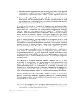 3. Eje de los cambios administrativos, directamente relacionado con el proceso de
modernización estatal, incluyendo el traspaso de funciones y la redefinición de
competencias al interior del aparato público nacional, regional y municipal.
4. Eje de la reforma fiscal y financiera, asociado directamente con el anterior y
relacionado con la disponibilidad de recursos regionales propios y de
compensación entre regiones, así como la formulación de presupuestos regionales
integrados al Presupuesto de la Nación.
Al cumplirse diez años de la instalación de los gobiernos regionales, en 2003,
MIDEPLAN convoca nuevamente a un Seminario de reflexión sobre los avances y
logros alcanzados y las medidas que serían necesarias para mejorar la gestión
regional y lograr una mayor autonomía en las decisiones.134 Asistieron a dicho
Seminario representantes de partidos e instituciones afines al Gobierno y también
de los sectores de oposición. Además, numerosos profesionales con amplia
experiencia académica y personalidades destacadas de los Gobiernos Regionales.
Gran parte de los empeños gubernamentales desde la dictación de la Ley sobre
Gobierno y Administración Regional, se habían concentrado en el mejoramiento
de la gestión, la coordinación intersectorial en regiones y el incremento progresivo
de las inversiones de decisión regional. Poco se había avanzado en materia de
traspaso de competencias del gobierno central a los gobiernos regionales.
Al inicio de su gobierno en 2006, la Presidenta Bachelet instruyó a sus Ministros
en el sentido de acelerar dicho traspaso de competencias, en aquellas materias
más sensibles y necesarias. En lo que corresponde a MIDEPLAN, esta instrucción
implicaba ceder la responsabilidad legal de preparar políticas, planes y programas
de desarrollo regional que recaía hasta ese momento en las Secretarías Regionales
de Planificación.
Tras la firma de un acuerdo de voluntades entre MIDEPLAN y la SUBDERE, se envió
al Congreso un proyecto de ley para eliminar esta función de la ley de MIDEPLAN
y dejar bajo responsabilidad de las SERPLAC sólo la asistencia técnica y asesoría a
los Gobiernos Regionales para la realización de estas tareas. En palabras de la
Ministra Hardy, firmante del acuerdo mencionado: “esto significa que los gobiernos
regionales pasan a tener absoluta autonomía en lo que respecta a la planificación
de su propio territorio y en lo que son las estrategias de desarrollo de su región”.
Consecuencia de tal iniciativa, entre 2006 y 2008 los esfuerzos de la División de
Planificación Regional de MIDEPLAN, se concentraron en proporcionar a los Gobiernos
Regionales gran cantidad de información estadística, asistencia técnica y desarrollo
de capacidades en planificación.

134 Seminario: Desarrollo Regional: Balance de una Década de Gobiernos Regionales. Congreso Nacional;
Valparaíso; Mayo del 2003. Lo allí expresado, está publicado en un libro del mismo nombre, elaborado
por la División de Planificación Regional de MIDEPLAN, 2004.

116 ODEPLAN / MIDEPLAN: Una escuela para el cambio social

 