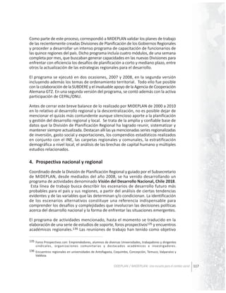 Como parte de este proceso, correspondió a MIDEPLAN validar los planes de trabajo
de las recientemente creadas Divisiones de Planificación de los Gobiernos Regionales
y proceder a desarrollar un intenso programa de capacitación de funcionarios de
las quince regiones del país. Dicho programa incluía cuatro módulos, de una semana
completa por mes, que buscaban generar capacidades en las nuevas Divisiones para
enfrentar con eficiencia los desafíos de planificación a corto y mediano plazo, entre
otros la actualización de las estrategias regionales para el desarrollo.
El programa se ejecutó en dos ocasiones, 2007 y 2008, en la segunda versión
incluyendo además los temas de ordenamiento territorial. Todo ello fue posible
con la colaboración de la SUBDERE y el invaluable apoyo de la Agencia de Cooperación
Alemana GTZ. En una segunda versión del programa, se contó además con la activa
participación de CEPAL/ONU.
Antes de cerrar este breve balance de lo realizado por MIDEPLAN de 2000 a 2010
en lo relativo al desarrollo regional y la descentralización, no es posible dejar de
mencionar el quizás más contundente aunque silencioso aporte a la planificación
y gestión del desarrollo regional y local. Se trata de la amplia y confiable base de
datos que la División de Planificación Regional ha logrado reunir, sistematizar y
mantener siempre actualizada. Destacan allí las ya mencionadas series regionalizadas
de inversión, gasto social y exportaciones, los compendios estadísticos realizados
en conjunto con el INE, las carpetas regionales y comunales, la estratificación
demográfica a nivel local, el análisis de las brechas de capital humano y múltiples
estudios relacionados.

4. Prospectiva nacional y regional
Coordinado desde la División de Planificación Regional y guiado por el Subsecretario
de MIDEPLAN, desde mediados del año 2008, se ha venido desarrollando un
programa de actividades denominado Visión del Desarrollo Nacional, Chile 2018.
Esta línea de trabajo busca describir los escenarios de desarrollo futuro más
probables para el país y sus regiones, a partir del análisis de ciertas tendencias
evidentes y de las variables que las determinan y/o condicionan. La identificación
de los escenarios alternativos constituye una referencia indispensable para
comprender los desafíos y complejidades que involucran las decisiones políticas
acerca del desarrollo nacional y la forma de enfrentar las situaciones emergentes.
El programa de actividades mencionado, hasta el momento se traducido en la
elaboración de una serie de estudios de soporte, foros prospectivos135 y encuentros
académicos regionales.136 Las reuniones de trabajo han tenido como objetivo
135 Foros Prospectivos con: Emprendedores, alumnos de diversas Universidades, trabajadores y dirigentes
sindicales, organizaciones comunitarias y destacados académicos e investigadores.
136 Encuentros regionales en universidades de Antofagasta, Coquimbo, Concepción, Temuco, Valparaíso y
Valdivia.

ODEPLAN / MIDEPLAN: Una escuela para el cambio social 117

 