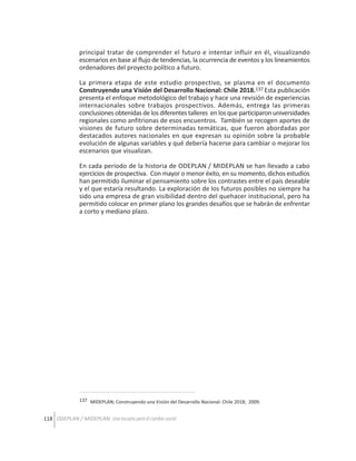 principal tratar de comprender el futuro e intentar influir en él, visualizando
escenarios en base al flujo de tendencias, la ocurrencia de eventos y los lineamientos
ordenadores del proyecto político a futuro.
La primera etapa de este estudio prospectivo, se plasma en el documento
Construyendo una Visión del Desarrollo Nacional: Chile 2018.137 Esta publicación
presenta el enfoque metodológico del trabajo y hace una revisión de experiencias
internacionales sobre trabajos prospectivos. Además, entrega las primeras
conclusiones obtenidas de los diferentes talleres en los que participaron universidades
regionales como anfitrionas de esos encuentros. También se recogen aportes de
visiones de futuro sobre determinadas temáticas, que fueron abordadas por
destacados autores nacionales en que expresan su opinión sobre la probable
evolución de algunas variables y qué debería hacerse para cambiar o mejorar los
escenarios que visualizan.
En cada periodo de la historia de ODEPLAN / MIDEPLAN se han llevado a cabo
ejercicios de prospectiva. Con mayor o menor éxito, en su momento, dichos estudios
han permitido iluminar el pensamiento sobre los contrastes entre el país deseable
y el que estaría resultando. La exploración de los futuros posibles no siempre ha
sido una empresa de gran visibilidad dentro del quehacer institucional, pero ha
permitido colocar en primer plano los grandes desafíos que se habrán de enfrentar
a corto y mediano plazo.

137 MIDEPLAN; Construyendo una Visión del Desarrollo Nacional: Chile 2018; 2009.

118 ODEPLAN / MIDEPLAN: Una escuela para el cambio social

 